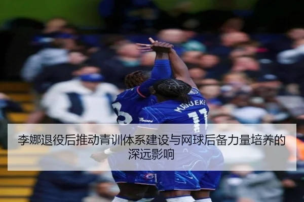李娜退役后推动青训体系建设与网球后备力量培养的深远影响